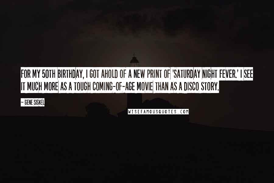 Gene Siskel Quotes: For my 50th birthday, I got ahold of a new print of 'Saturday Night Fever.' I see it much more as a tough coming-of-age movie than as a disco story.