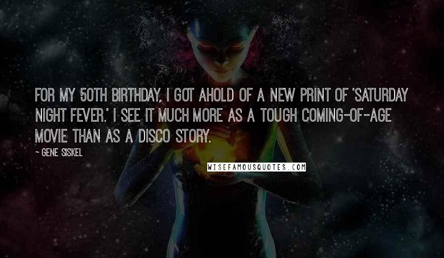 Gene Siskel Quotes: For my 50th birthday, I got ahold of a new print of 'Saturday Night Fever.' I see it much more as a tough coming-of-age movie than as a disco story.