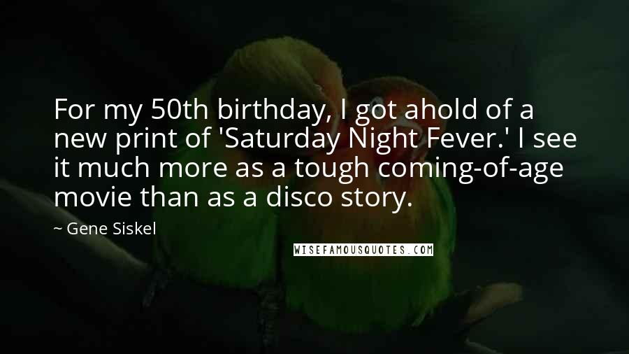 Gene Siskel Quotes: For my 50th birthday, I got ahold of a new print of 'Saturday Night Fever.' I see it much more as a tough coming-of-age movie than as a disco story.