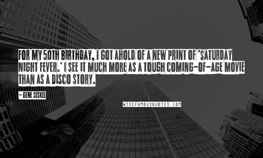 Gene Siskel Quotes: For my 50th birthday, I got ahold of a new print of 'Saturday Night Fever.' I see it much more as a tough coming-of-age movie than as a disco story.