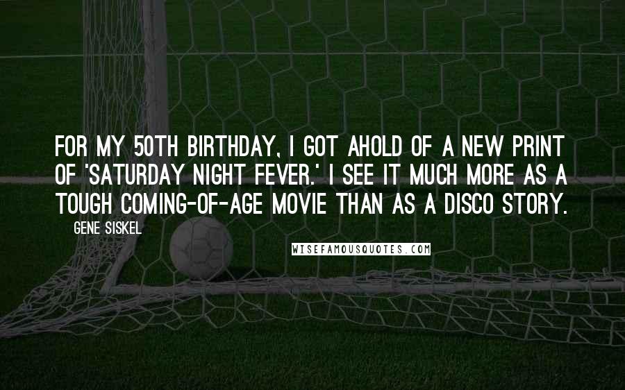 Gene Siskel Quotes: For my 50th birthday, I got ahold of a new print of 'Saturday Night Fever.' I see it much more as a tough coming-of-age movie than as a disco story.