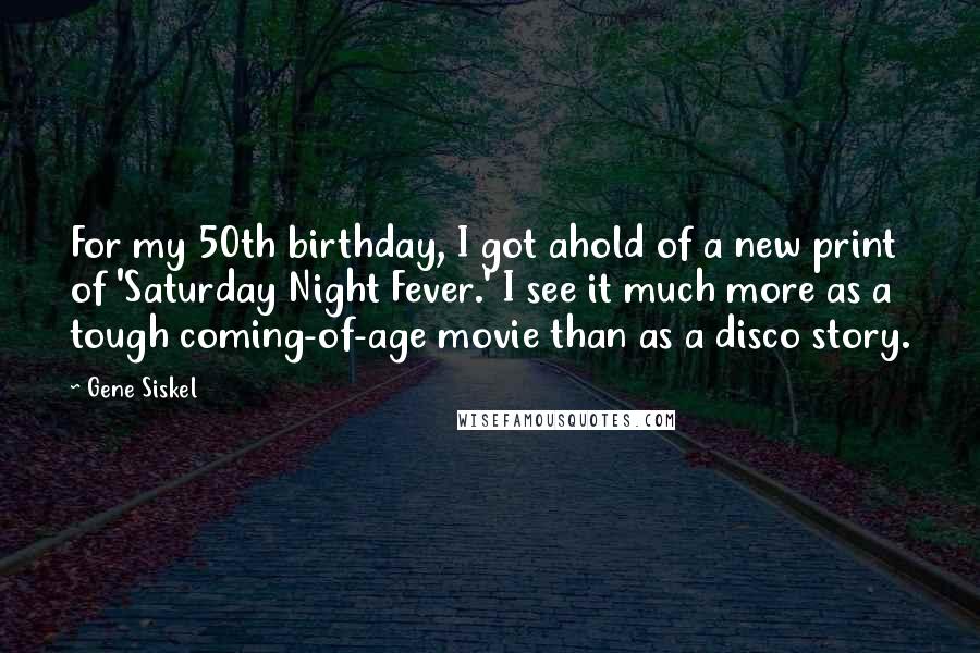 Gene Siskel Quotes: For my 50th birthday, I got ahold of a new print of 'Saturday Night Fever.' I see it much more as a tough coming-of-age movie than as a disco story.