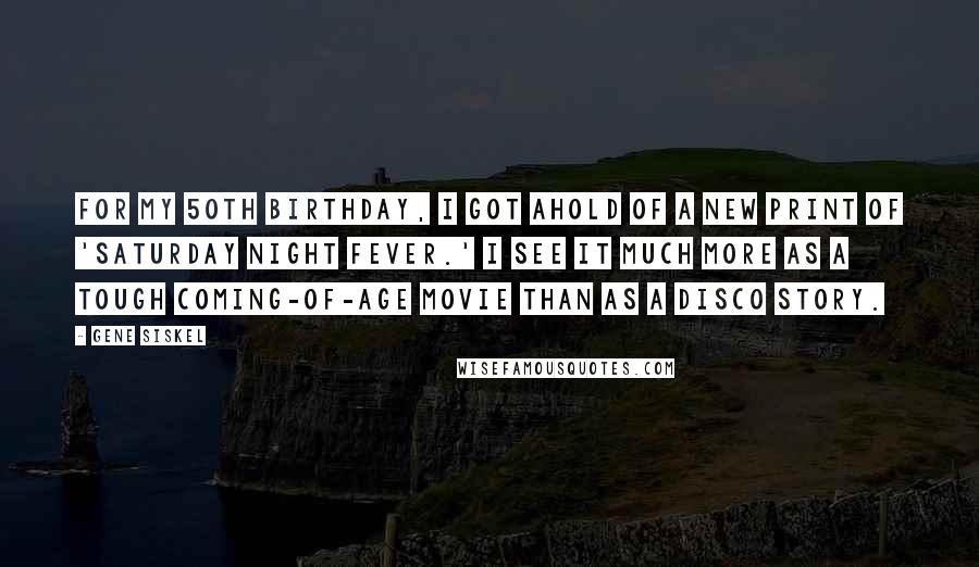 Gene Siskel Quotes: For my 50th birthday, I got ahold of a new print of 'Saturday Night Fever.' I see it much more as a tough coming-of-age movie than as a disco story.