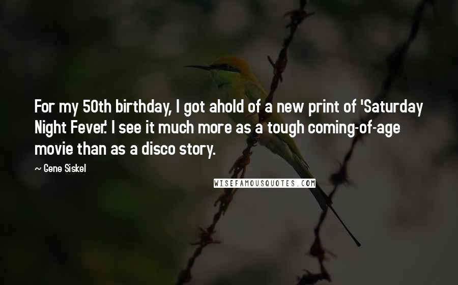 Gene Siskel Quotes: For my 50th birthday, I got ahold of a new print of 'Saturday Night Fever.' I see it much more as a tough coming-of-age movie than as a disco story.