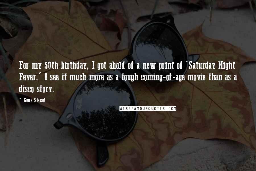 Gene Siskel Quotes: For my 50th birthday, I got ahold of a new print of 'Saturday Night Fever.' I see it much more as a tough coming-of-age movie than as a disco story.