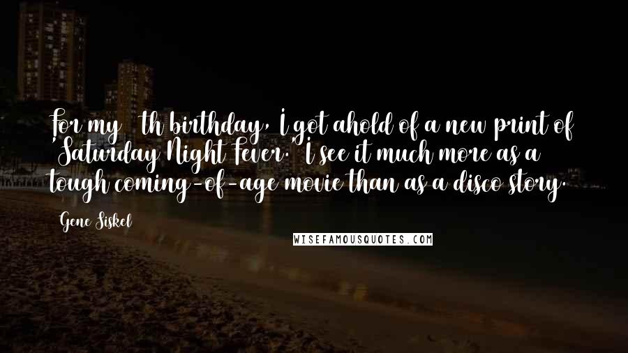 Gene Siskel Quotes: For my 50th birthday, I got ahold of a new print of 'Saturday Night Fever.' I see it much more as a tough coming-of-age movie than as a disco story.