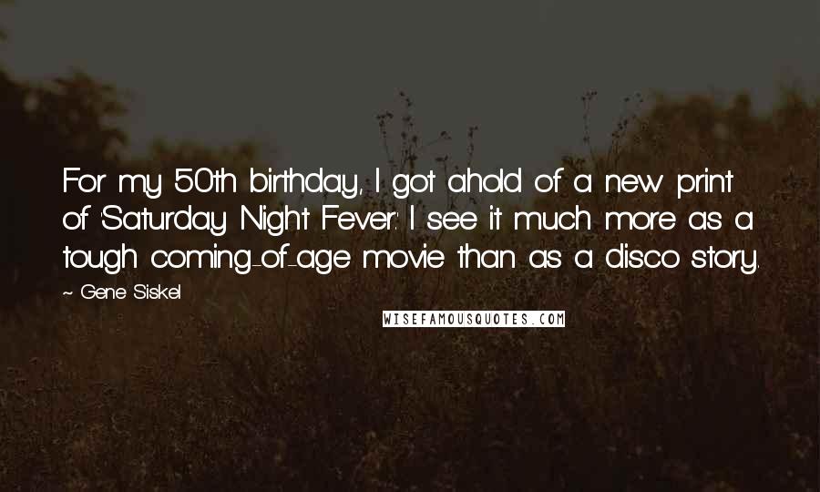 Gene Siskel Quotes: For my 50th birthday, I got ahold of a new print of 'Saturday Night Fever.' I see it much more as a tough coming-of-age movie than as a disco story.