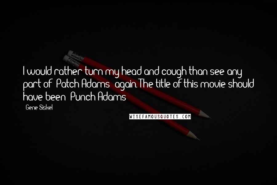 Gene Siskel Quotes: I would rather turn my head and cough than see any part of 'Patch Adams' again. The title of this movie should have been 'Punch Adams!'