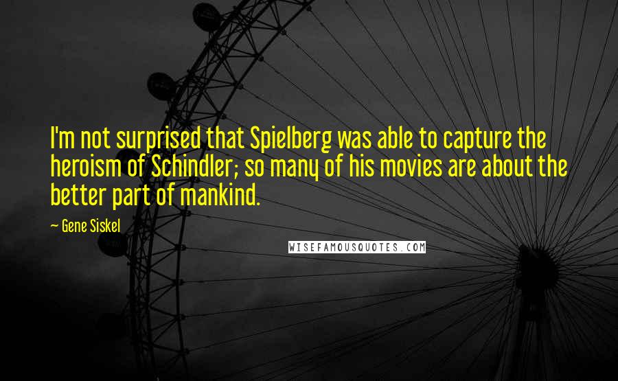 Gene Siskel Quotes: I'm not surprised that Spielberg was able to capture the heroism of Schindler; so many of his movies are about the better part of mankind.