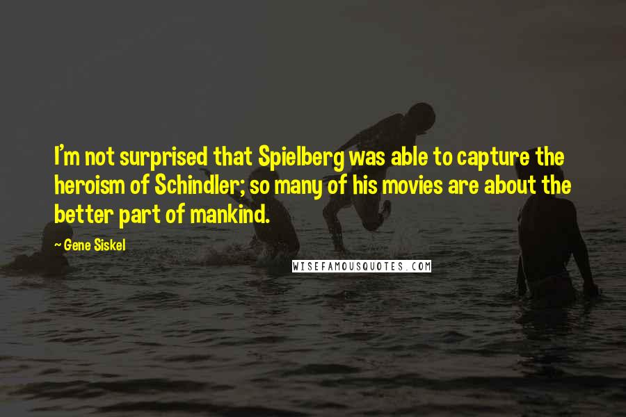 Gene Siskel Quotes: I'm not surprised that Spielberg was able to capture the heroism of Schindler; so many of his movies are about the better part of mankind.