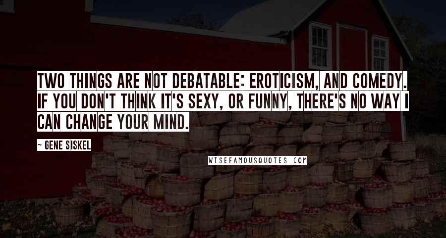 Gene Siskel Quotes: Two things are not debatable: eroticism, and comedy. If you don't think it's sexy, or funny, there's no way I can change your mind.