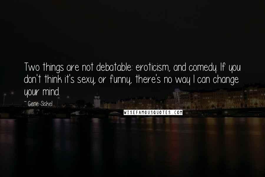 Gene Siskel Quotes: Two things are not debatable: eroticism, and comedy. If you don't think it's sexy, or funny, there's no way I can change your mind.