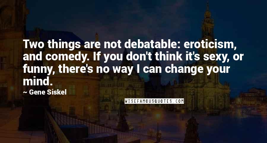 Gene Siskel Quotes: Two things are not debatable: eroticism, and comedy. If you don't think it's sexy, or funny, there's no way I can change your mind.