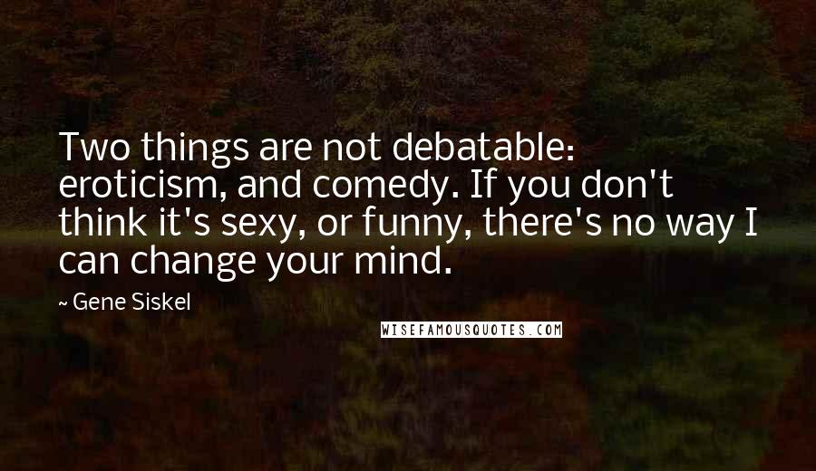 Gene Siskel Quotes: Two things are not debatable: eroticism, and comedy. If you don't think it's sexy, or funny, there's no way I can change your mind.