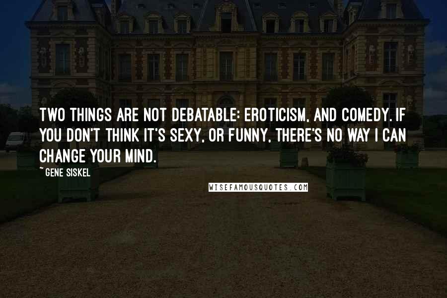Gene Siskel Quotes: Two things are not debatable: eroticism, and comedy. If you don't think it's sexy, or funny, there's no way I can change your mind.