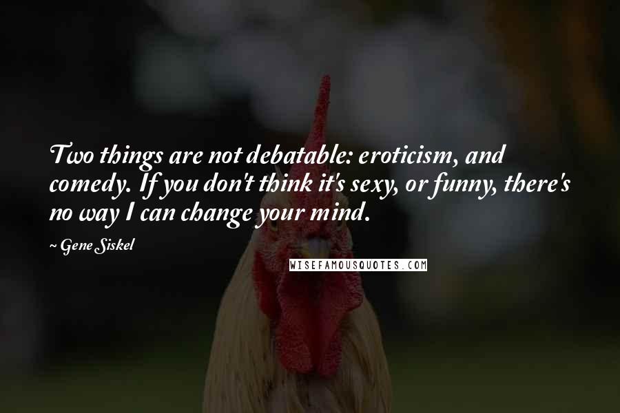 Gene Siskel Quotes: Two things are not debatable: eroticism, and comedy. If you don't think it's sexy, or funny, there's no way I can change your mind.