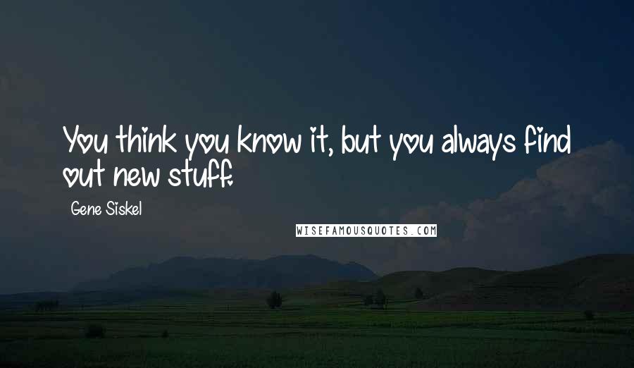 Gene Siskel Quotes: You think you know it, but you always find out new stuff.