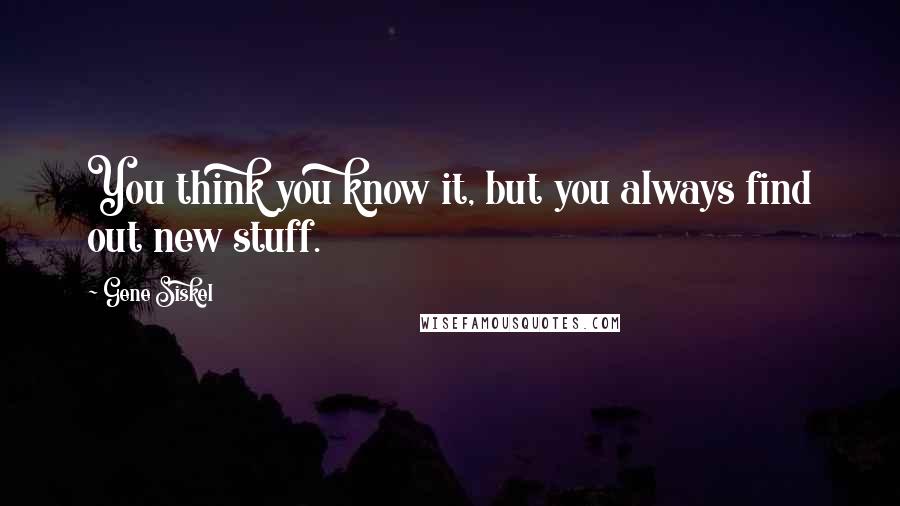 Gene Siskel Quotes: You think you know it, but you always find out new stuff.