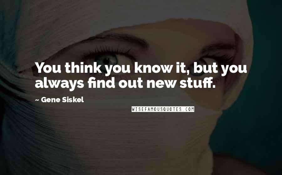 Gene Siskel Quotes: You think you know it, but you always find out new stuff.