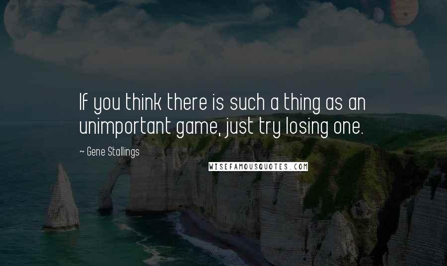 Gene Stallings Quotes: If you think there is such a thing as an unimportant game, just try losing one.