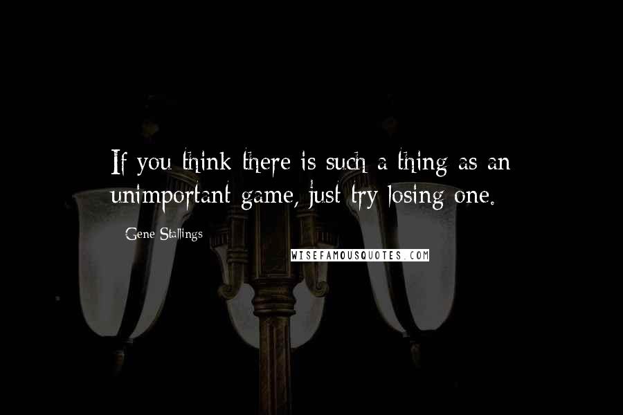 Gene Stallings Quotes: If you think there is such a thing as an unimportant game, just try losing one.