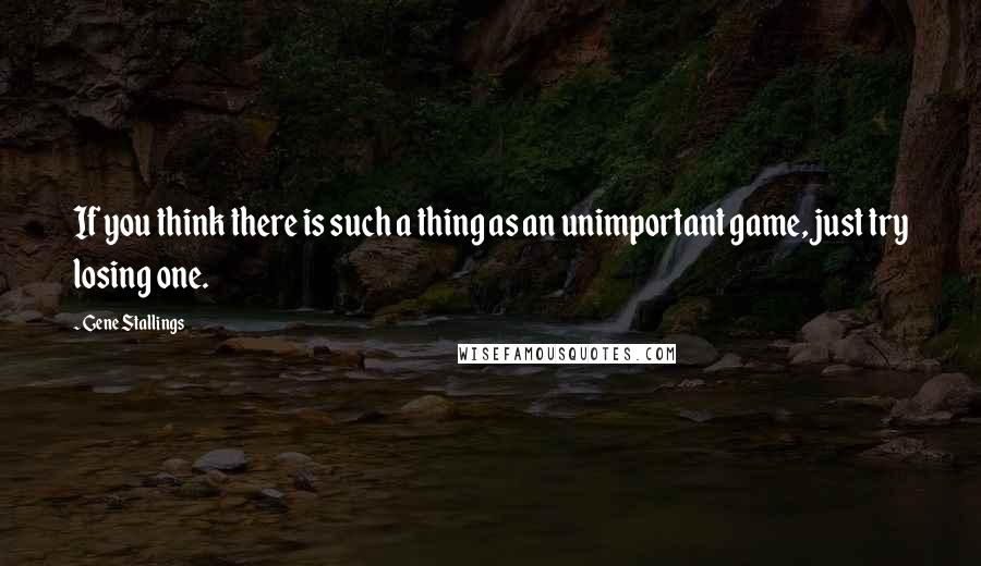 Gene Stallings Quotes: If you think there is such a thing as an unimportant game, just try losing one.