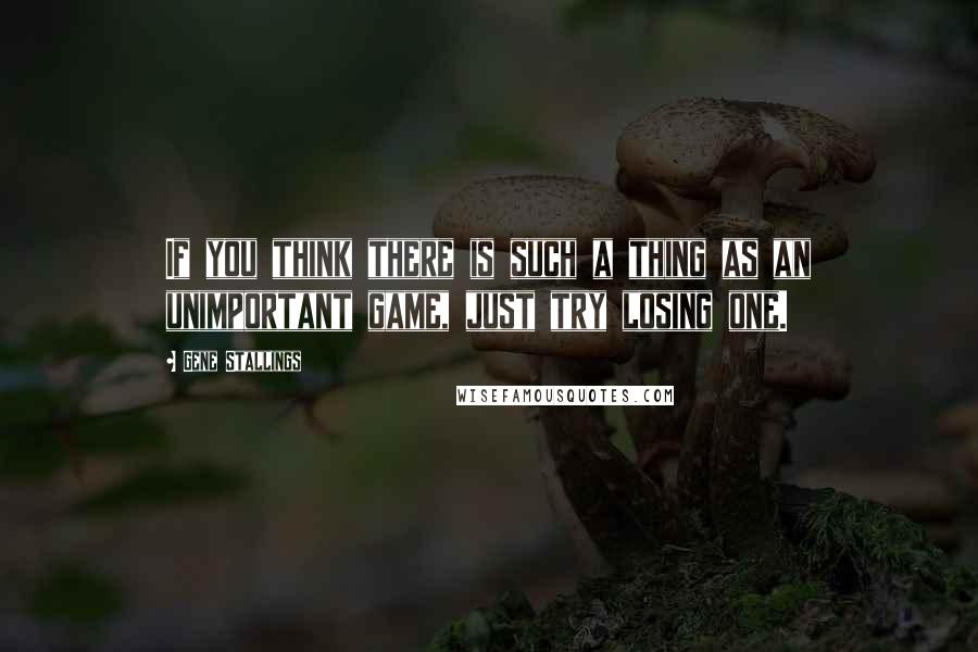 Gene Stallings Quotes: If you think there is such a thing as an unimportant game, just try losing one.