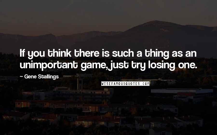 Gene Stallings Quotes: If you think there is such a thing as an unimportant game, just try losing one.