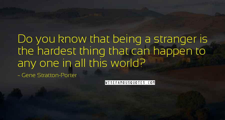 Gene Stratton-Porter Quotes: Do you know that being a stranger is the hardest thing that can happen to any one in all this world?