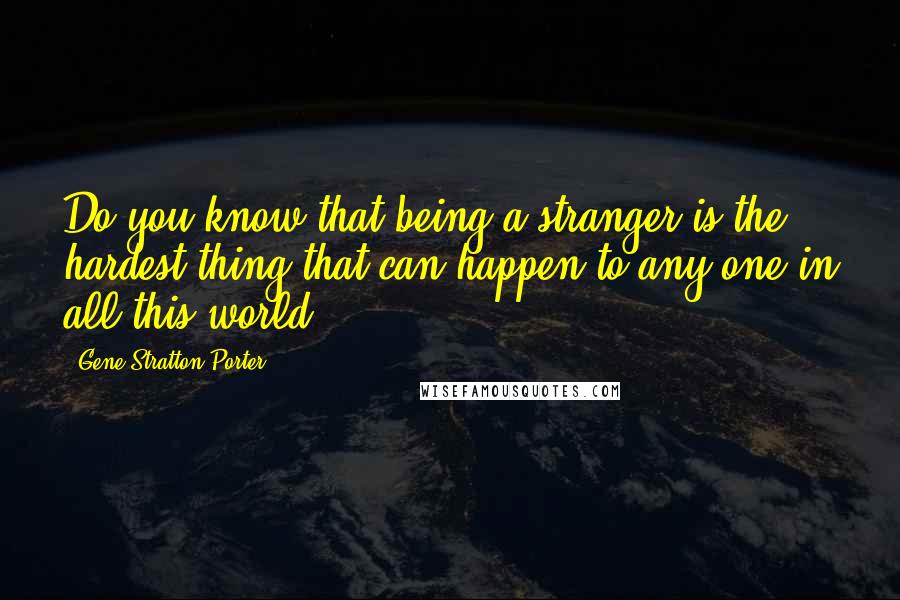 Gene Stratton-Porter Quotes: Do you know that being a stranger is the hardest thing that can happen to any one in all this world?