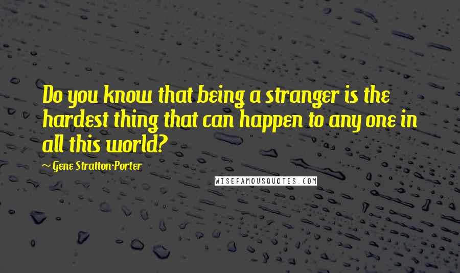Gene Stratton-Porter Quotes: Do you know that being a stranger is the hardest thing that can happen to any one in all this world?