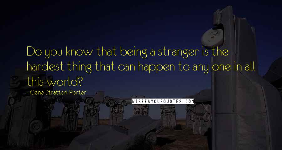 Gene Stratton-Porter Quotes: Do you know that being a stranger is the hardest thing that can happen to any one in all this world?