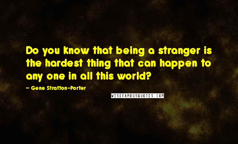 Gene Stratton-Porter Quotes: Do you know that being a stranger is the hardest thing that can happen to any one in all this world?