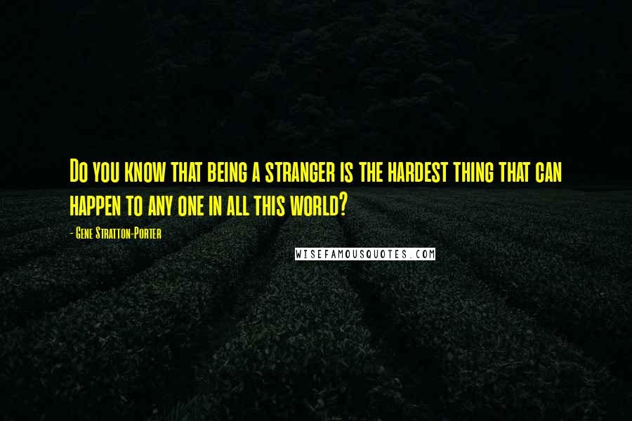 Gene Stratton-Porter Quotes: Do you know that being a stranger is the hardest thing that can happen to any one in all this world?