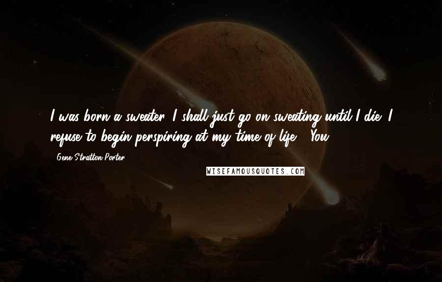 Gene Stratton-Porter Quotes: I was born a sweater, I shall just go on sweating until I die; I refuse to begin perspiring at my time of life." "You