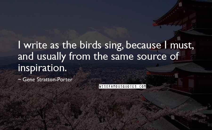 Gene Stratton-Porter Quotes: I write as the birds sing, because I must, and usually from the same source of inspiration.