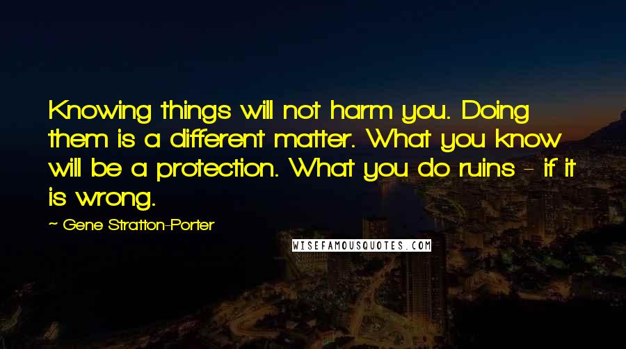 Gene Stratton-Porter Quotes: Knowing things will not harm you. Doing them is a different matter. What you know will be a protection. What you do ruins - if it is wrong.