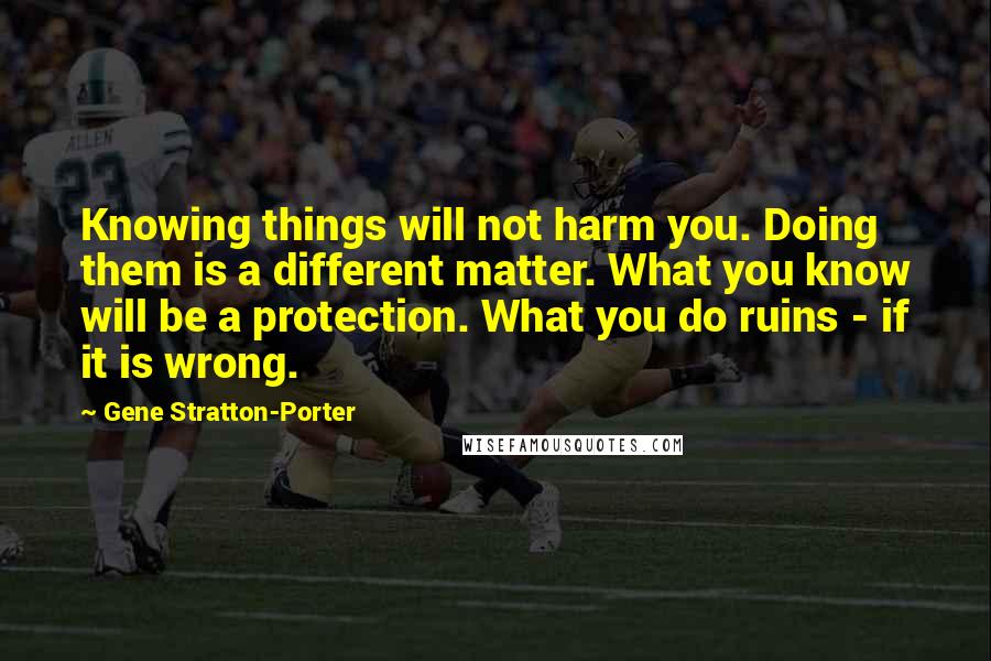 Gene Stratton-Porter Quotes: Knowing things will not harm you. Doing them is a different matter. What you know will be a protection. What you do ruins - if it is wrong.