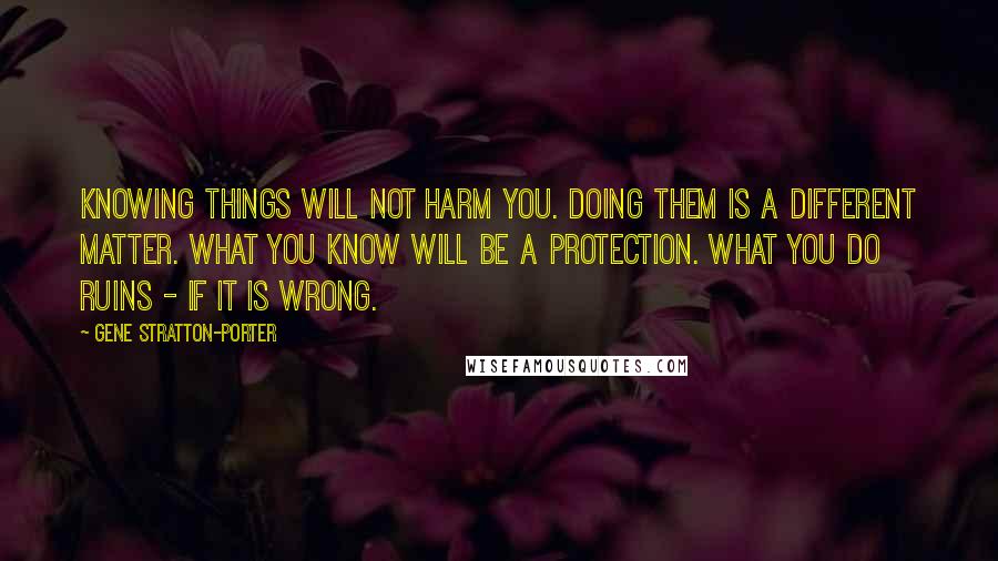 Gene Stratton-Porter Quotes: Knowing things will not harm you. Doing them is a different matter. What you know will be a protection. What you do ruins - if it is wrong.