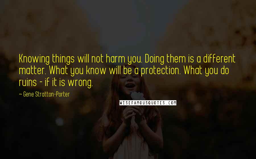 Gene Stratton-Porter Quotes: Knowing things will not harm you. Doing them is a different matter. What you know will be a protection. What you do ruins - if it is wrong.