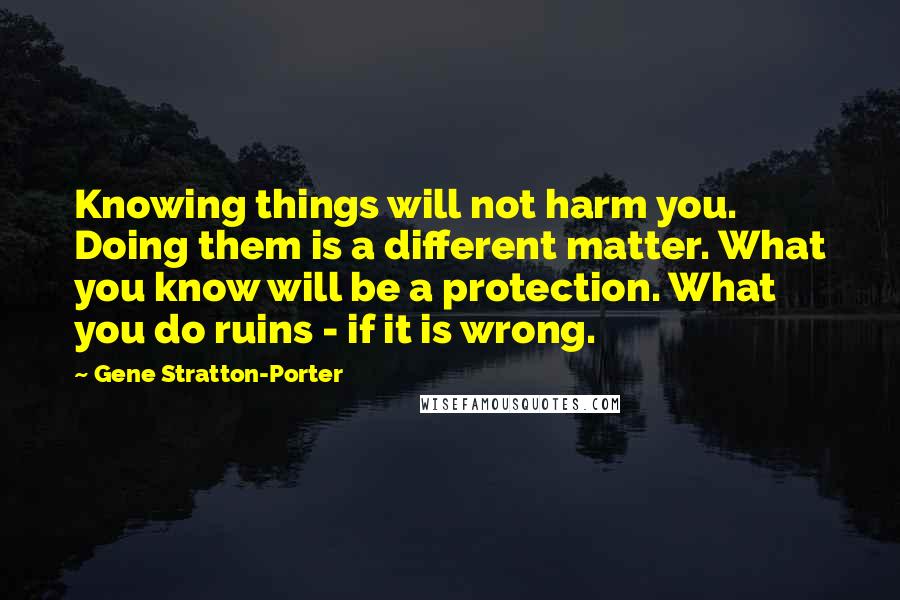 Gene Stratton-Porter Quotes: Knowing things will not harm you. Doing them is a different matter. What you know will be a protection. What you do ruins - if it is wrong.