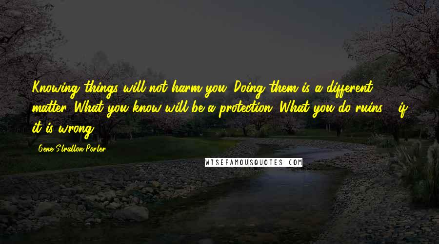 Gene Stratton-Porter Quotes: Knowing things will not harm you. Doing them is a different matter. What you know will be a protection. What you do ruins - if it is wrong.