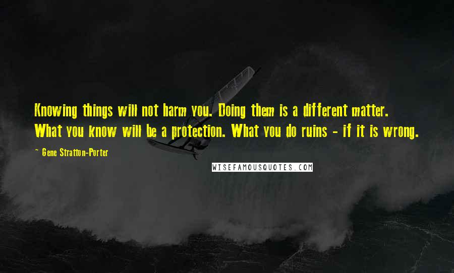 Gene Stratton-Porter Quotes: Knowing things will not harm you. Doing them is a different matter. What you know will be a protection. What you do ruins - if it is wrong.