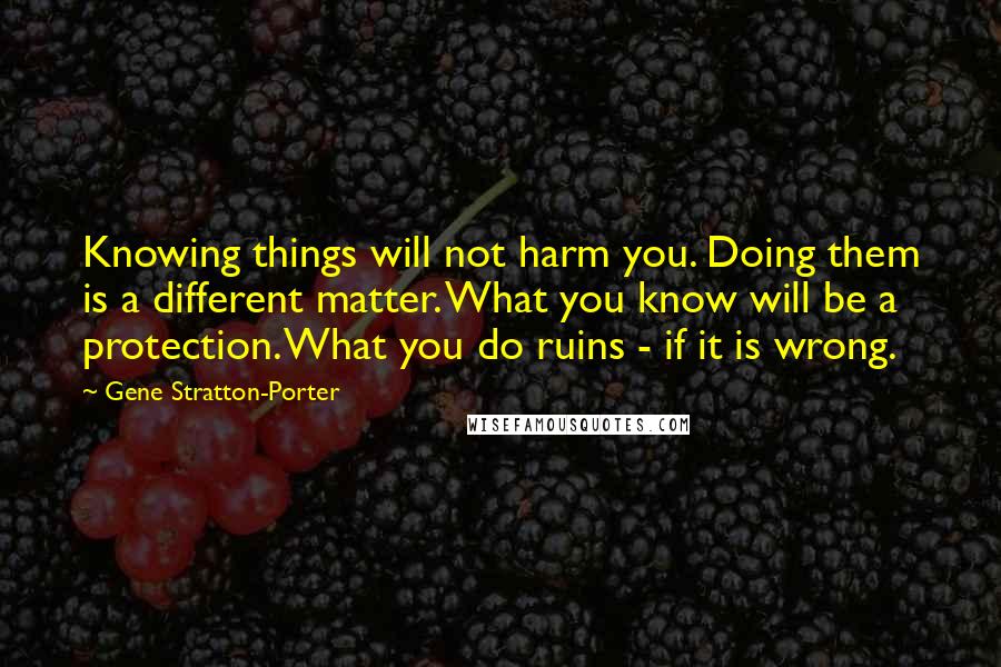 Gene Stratton-Porter Quotes: Knowing things will not harm you. Doing them is a different matter. What you know will be a protection. What you do ruins - if it is wrong.