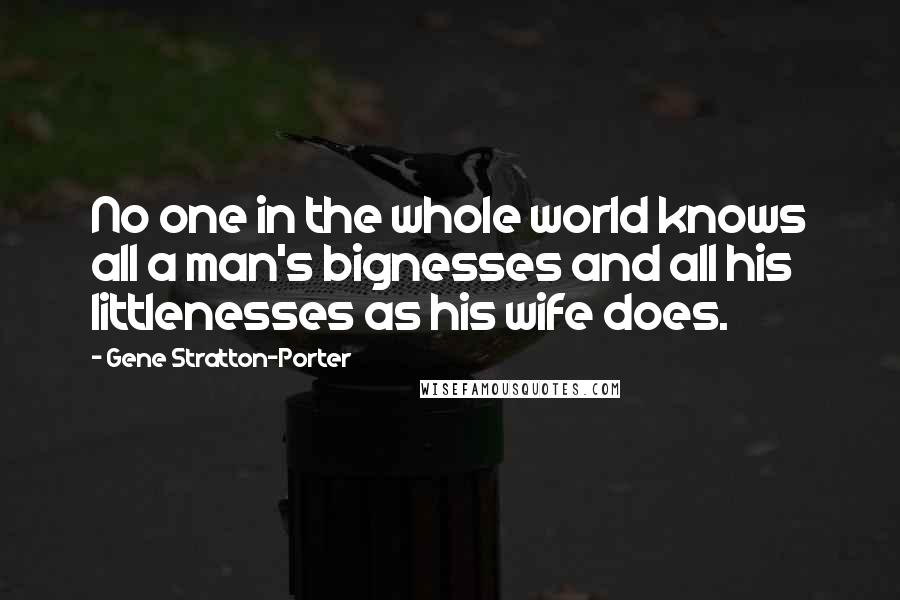 Gene Stratton-Porter Quotes: No one in the whole world knows all a man's bignesses and all his littlenesses as his wife does.