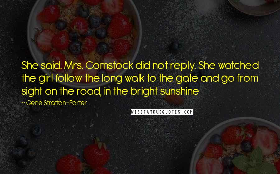 Gene Stratton-Porter Quotes: She said. Mrs. Comstock did not reply. She watched the girl follow the long walk to the gate and go from sight on the road, in the bright sunshine