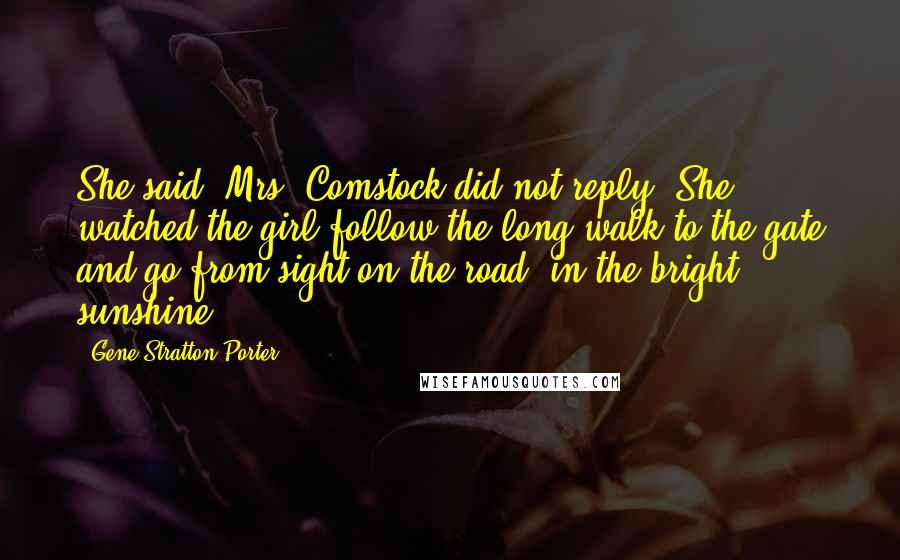 Gene Stratton-Porter Quotes: She said. Mrs. Comstock did not reply. She watched the girl follow the long walk to the gate and go from sight on the road, in the bright sunshine