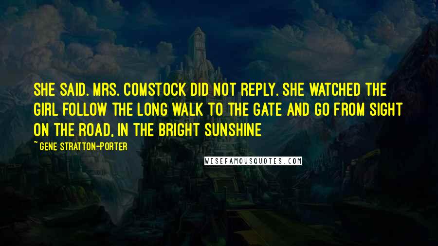 Gene Stratton-Porter Quotes: She said. Mrs. Comstock did not reply. She watched the girl follow the long walk to the gate and go from sight on the road, in the bright sunshine