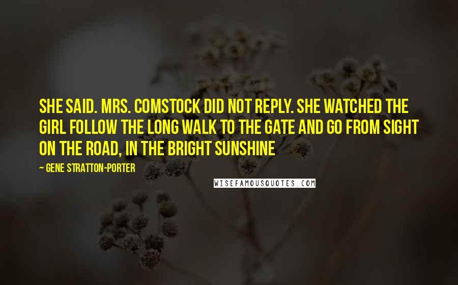 Gene Stratton-Porter Quotes: She said. Mrs. Comstock did not reply. She watched the girl follow the long walk to the gate and go from sight on the road, in the bright sunshine