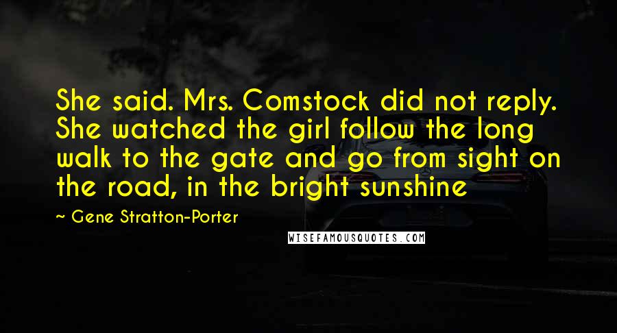 Gene Stratton-Porter Quotes: She said. Mrs. Comstock did not reply. She watched the girl follow the long walk to the gate and go from sight on the road, in the bright sunshine